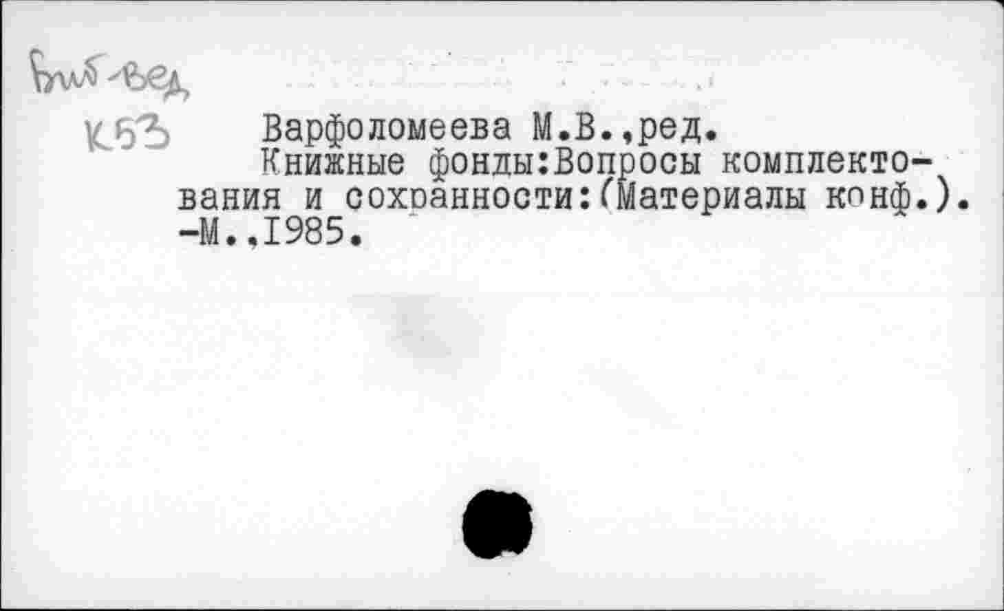 ﻿Варфоломеева М.В.,ред.
Книжные фонды:Вопросы комплектования и сохоанности:(Материалы конф.). -М.,1985.